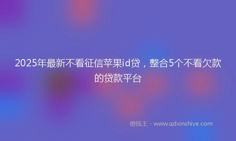 2025年最新不看征信苹果id贷，整合5个不看欠款的贷款平台