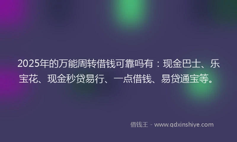 2025年的万能周转借钱可靠吗有：现金巴士、乐宝花、现金秒贷易行、一点借钱、易贷通宝等。
