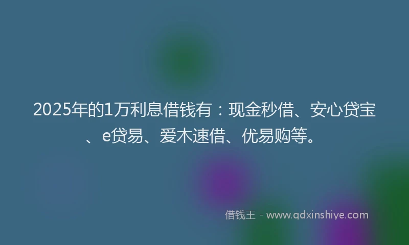 2025年的1万利息借钱有：现金秒借、安心贷宝、e贷易、爱木速借、优易购等。