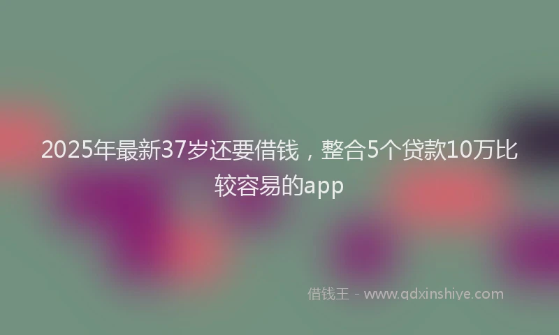 2025年最新37岁还要借钱，整合5个贷款10万比较容易的app