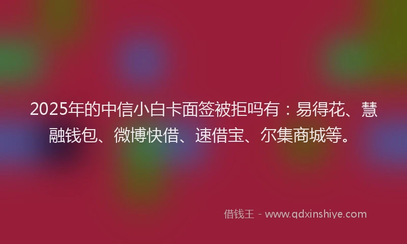 2025年的中信小白卡面签被拒吗有：易得花、慧融钱包、微博快借、速借宝、尔集商城等。