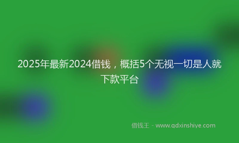 2025年最新2024借钱，概括5个无视一切是人就下款平台