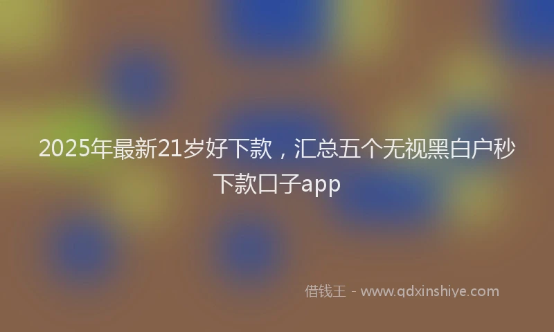 2025年最新21岁好下款，汇总五个无视黑白户秒下款口子app