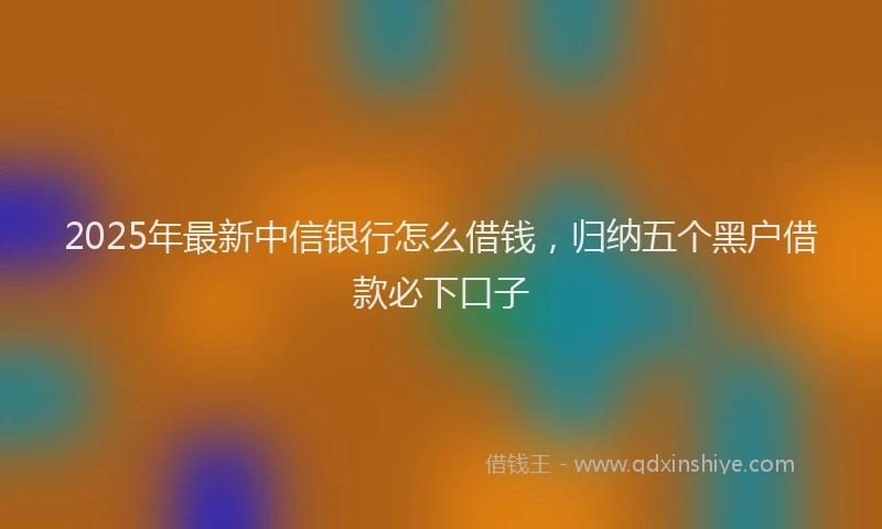 2025年最新中信银行怎么借钱，归纳五个黑户借款必下口子