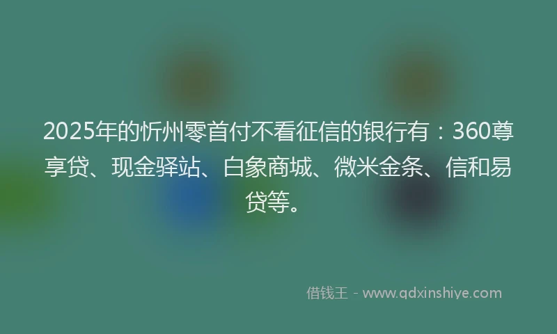 2025年的忻州零首付不看征信的银行有：360尊享贷、现金驿站、白象商城、微米金条、信和易贷等。