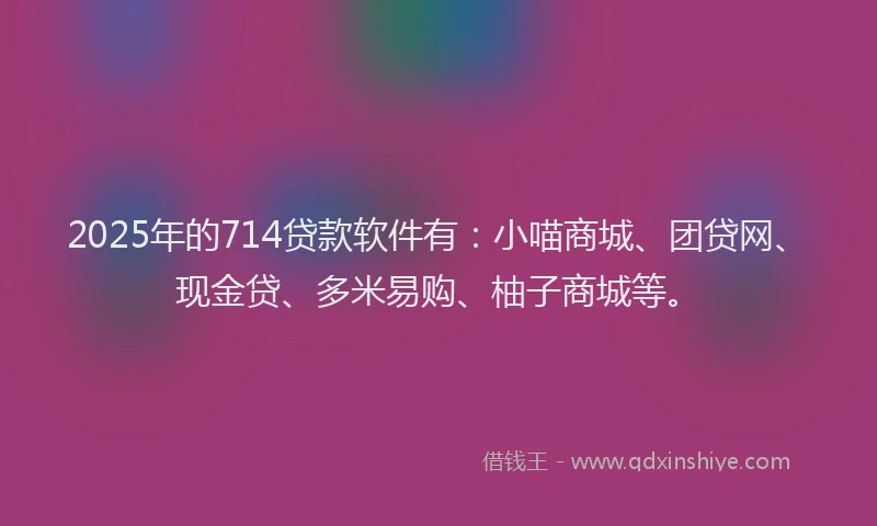 2025年的714贷款软件有：小喵商城、团贷网、现金贷、多米易购、柚子商城等。
