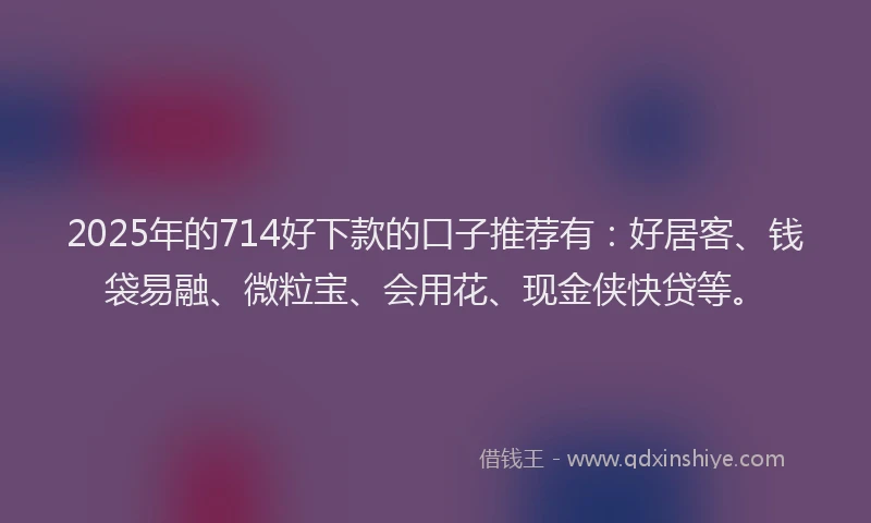2025年的714好下款的口子推荐有：好居客、钱袋易融、微粒宝、会用花、现金侠快贷等。