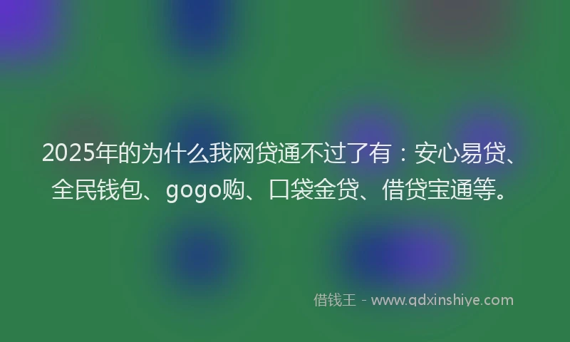 2025年的为什么我网贷通不过了有：安心易贷、全民钱包、gogo购、口袋金贷、借贷宝通等。