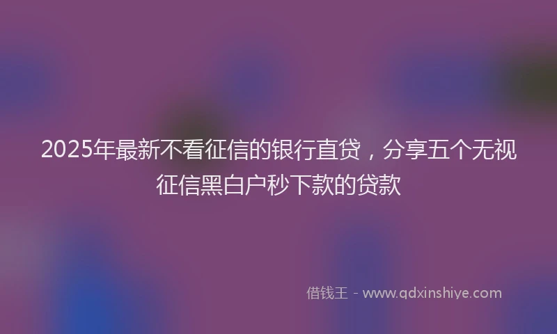 2025年最新不看征信的银行直贷，分享五个无视征信黑白户秒下款的贷款