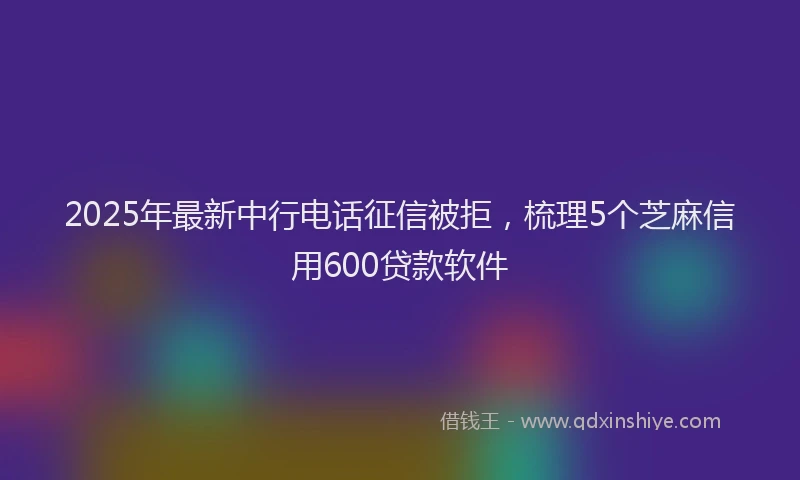 2025年最新中行电话征信被拒，梳理5个芝麻信用600贷款软件