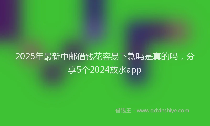 2025年最新中邮借钱花容易下款吗是真的吗，分享5个2024放水app