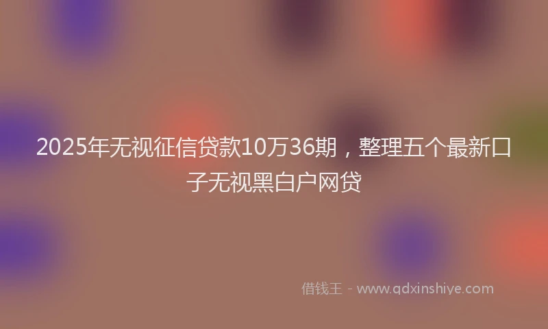 2025年无视征信贷款10万36期，整理五个最新口子无视黑白户网贷