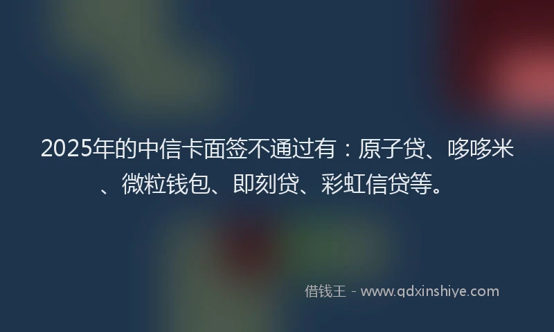 2025年的中信卡面签不通过有：原子贷、哆哆米、微粒钱包、即刻贷、彩虹信贷等。