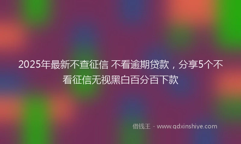 2025年最新不查征信 不看逾期贷款，分享5个不看征信无视黑白百分百下款
