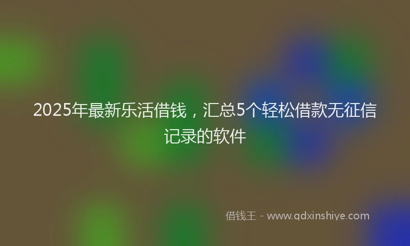 2025年最新乐活借钱，汇总5个轻松借款无征信记录的软件