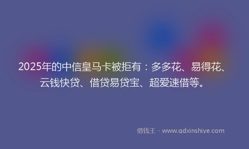 2025年的中信皇马卡被拒有：多多花、易得花、云钱快贷、借贷易贷宝、超爱速借等。