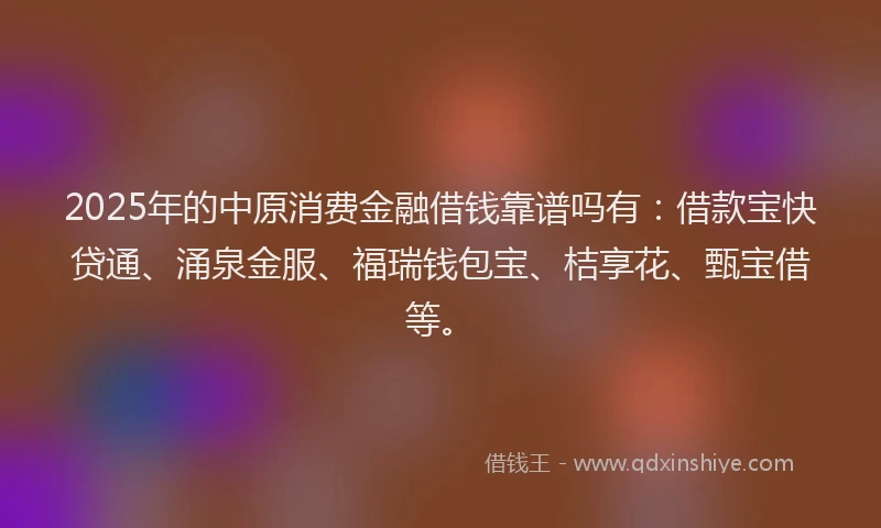2025年的中原消费金融借钱靠谱吗有：借款宝快贷通、涌泉金服、福瑞钱包宝、桔享花、甄宝借等。