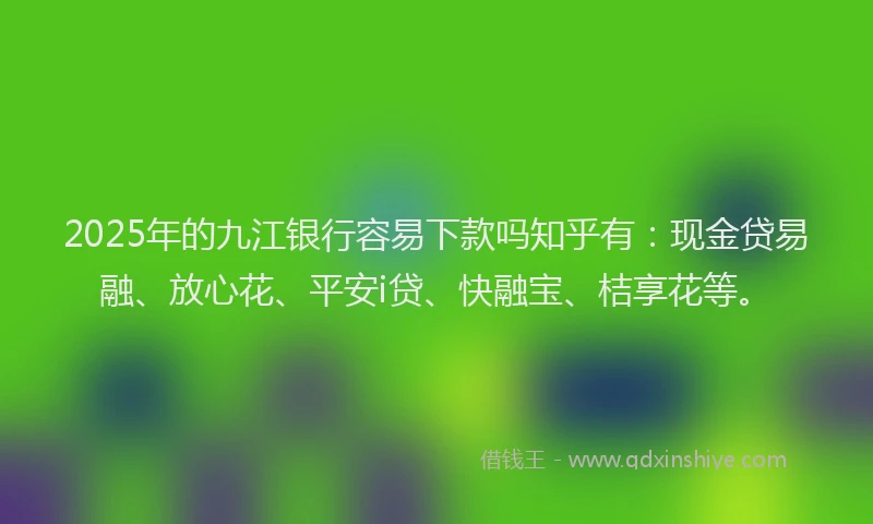 2025年的九江银行容易下款吗知乎有：现金贷易融、放心花、平安i贷、快融宝、桔享花等。