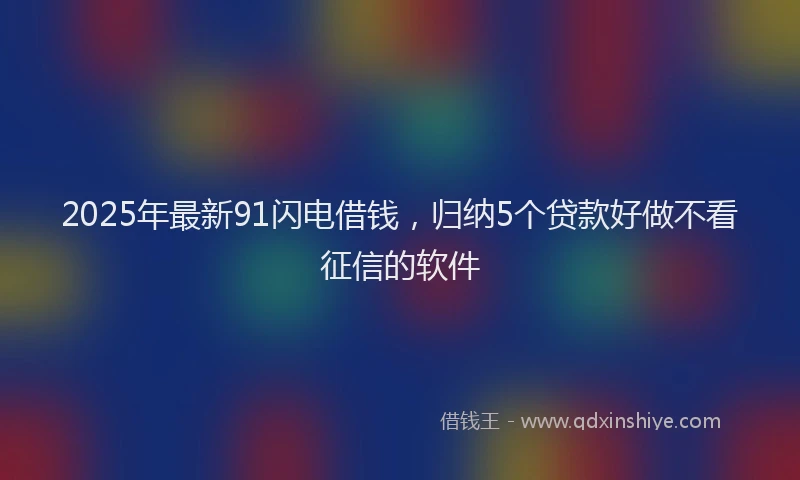 2025年最新91闪电借钱，归纳5个贷款好做不看征信的软件