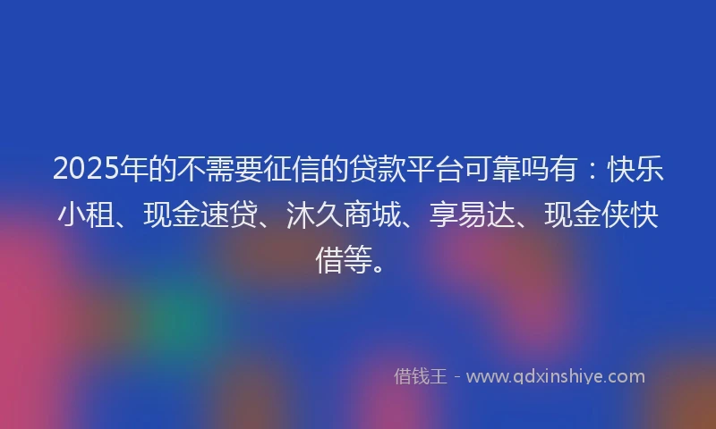 2025年的不需要征信的贷款平台可靠吗有：快乐小租、现金速贷、沐久商城、享易达、现金侠快借等。