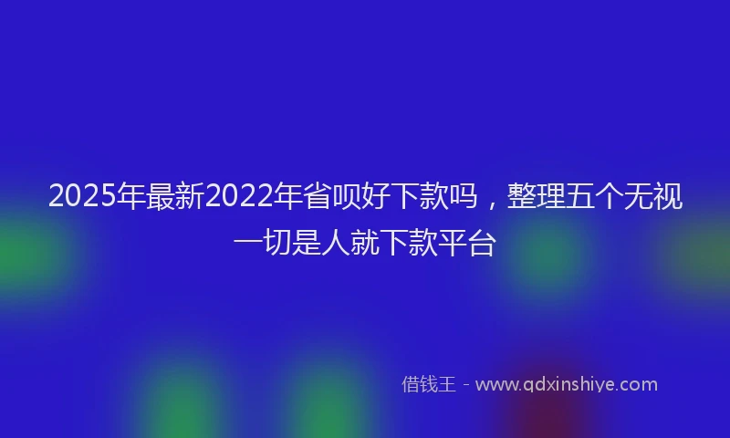 2025年最新2022年省呗好下款吗，整理五个无视一切是人就下款平台