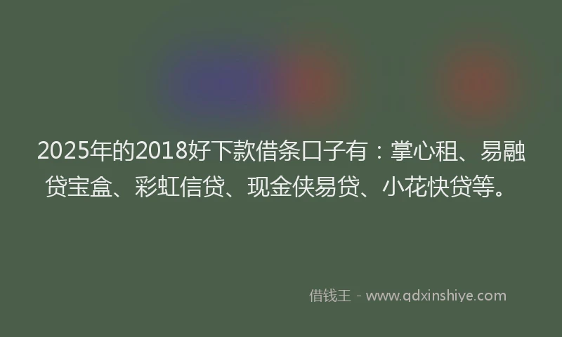 2025年的2018好下款借条口子有：掌心租、易融贷宝盒、彩虹信贷、现金侠易贷、小花快贷等。