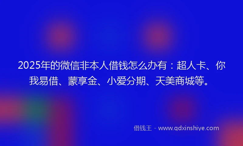 2025年的微信非本人借钱怎么办有：超人卡、你我易借、蒙享金、小爱分期、天美商城等。