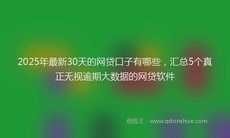 2025年最新30天的网贷口子有哪些，汇总5个真正无视逾期大数据的网贷软件