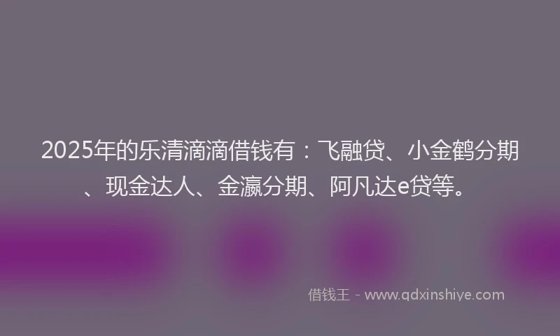 2025年的乐清滴滴借钱有：飞融贷、小金鹤分期、现金达人、金瀛分期、阿凡达e贷等。