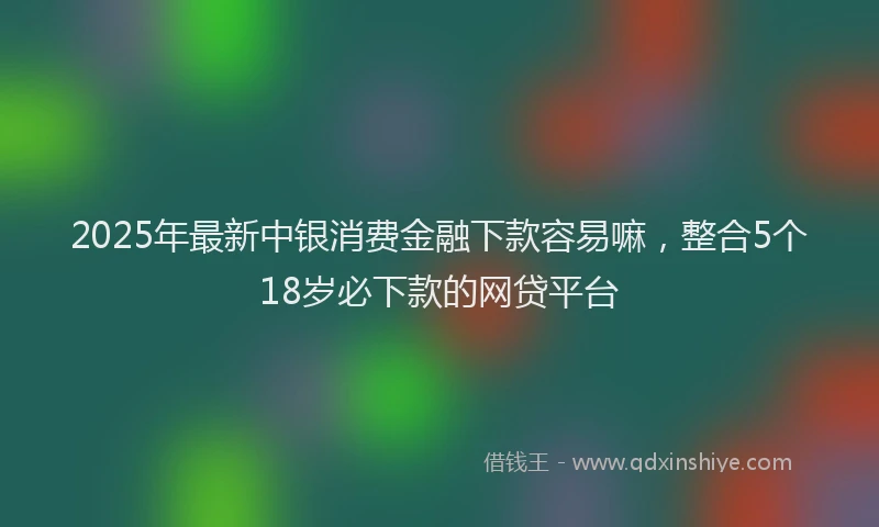 2025年最新中银消费金融下款容易嘛，整合5个18岁必下款的网贷平台