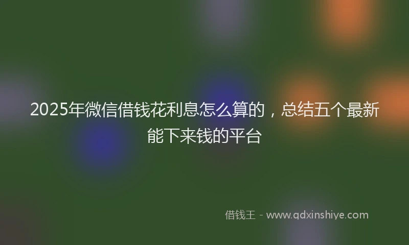 2025年微信借钱花利息怎么算的，总结五个最新能下来钱的平台