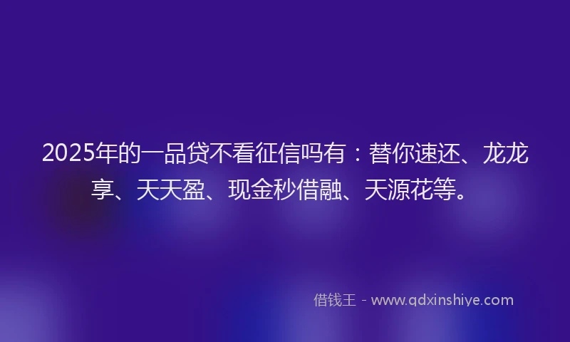2025年的一品贷不看征信吗有：替你速还、龙龙享、天天盈、现金秒借融、天源花等。