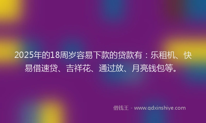 2025年的18周岁容易下款的贷款有：乐租机、快易借速贷、吉祥花、通过放、月亮钱包等。