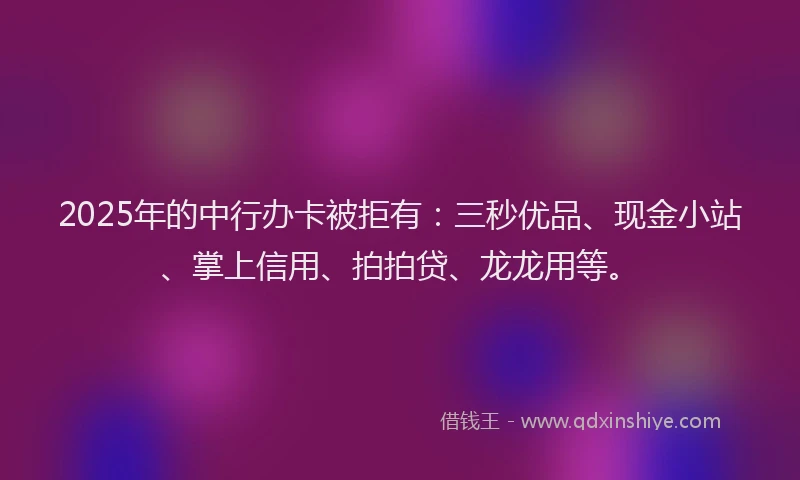 2025年的中行办卡被拒有：三秒优品、现金小站、掌上信用、拍拍贷、龙龙用等。