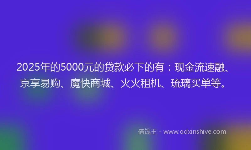 2025年的5000元的贷款必下的有：现金流速融、京享易购、魔快商城、火火租机、琉璃买单等。