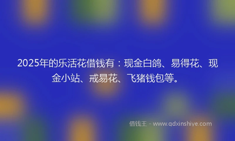 2025年的乐活花借钱有：现金白鸽、易得花、现金小站、戒易花、飞猪钱包等。