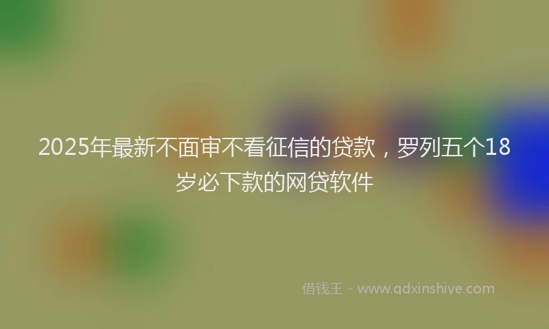 2025年最新不面审不看征信的贷款，罗列五个18岁必下款的网贷软件
