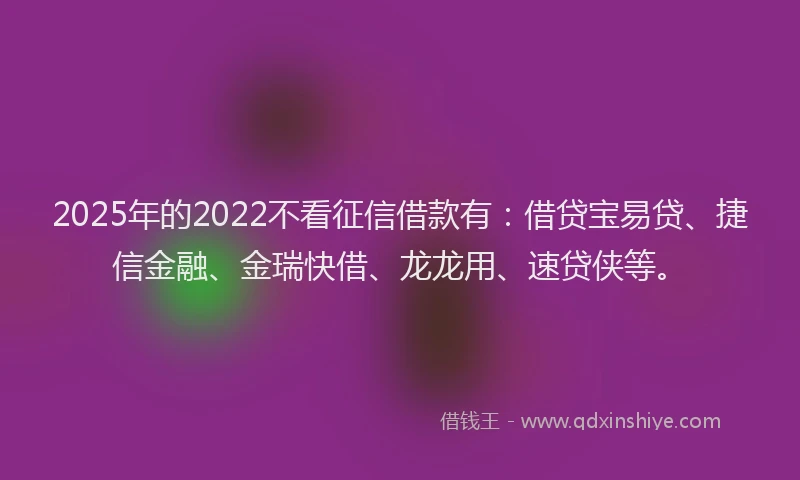 2025年的2022不看征信借款有：借贷宝易贷、捷信金融、金瑞快借、龙龙用、速贷侠等。