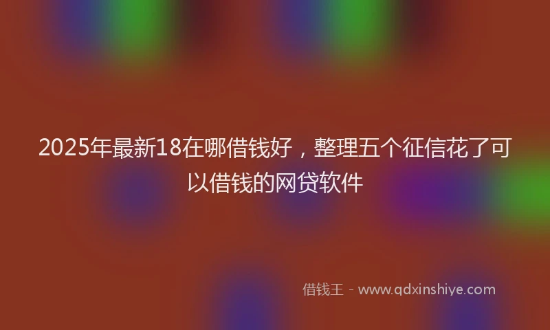 2025年最新18在哪借钱好，整理五个征信花了可以借钱的网贷软件