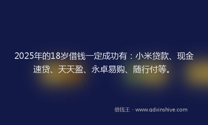 2025年的18岁借钱一定成功有：小米贷款、现金速贷、天天盈、永卓易购、随行付等。