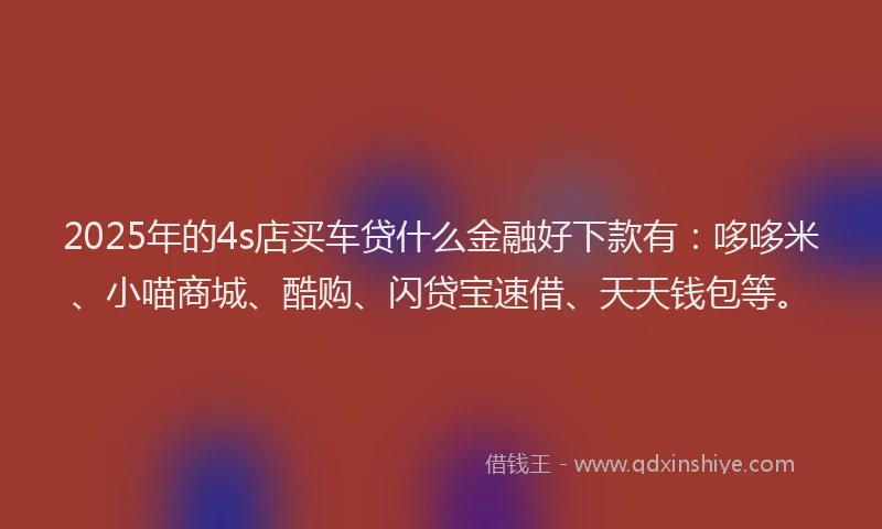 2025年的4s店买车贷什么金融好下款有：哆哆米、小喵商城、酷购、闪贷宝速借、天天钱包等。