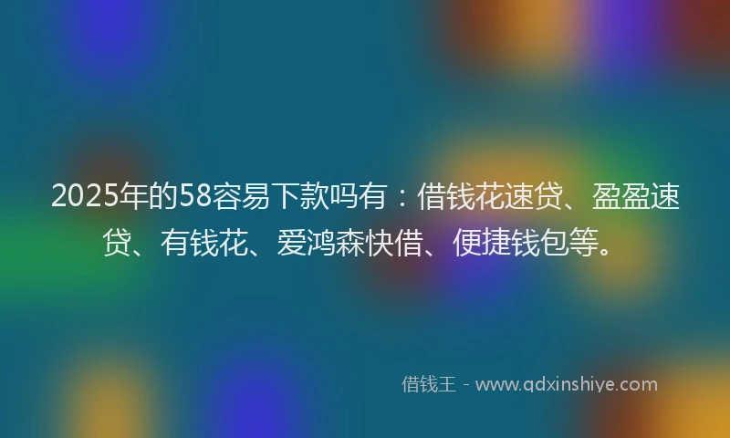 2025年的58容易下款吗有：借钱花速贷、盈盈速贷、有钱花、爱鸿森快借、便捷钱包等。
