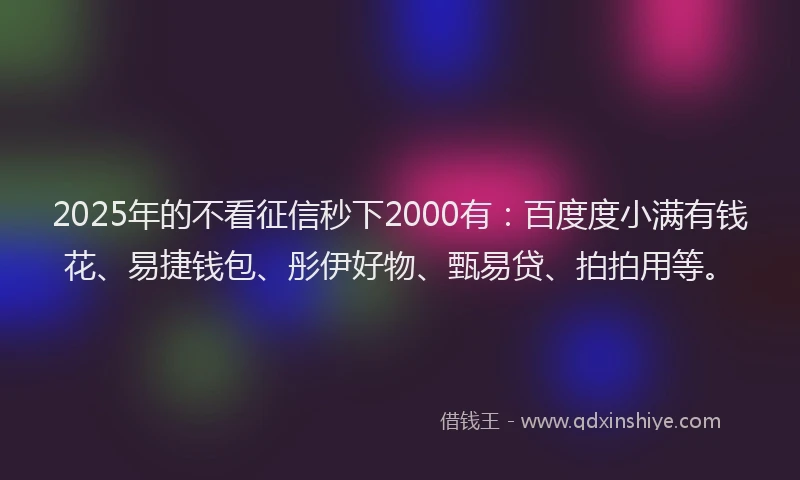 2025年的不看征信秒下2000有：百度度小满有钱花、易捷钱包、彤伊好物、甄易贷、拍拍用等。