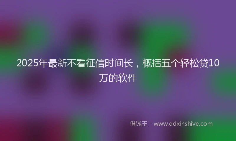 2025年最新不看征信时间长，概括五个轻松贷10万的软件
