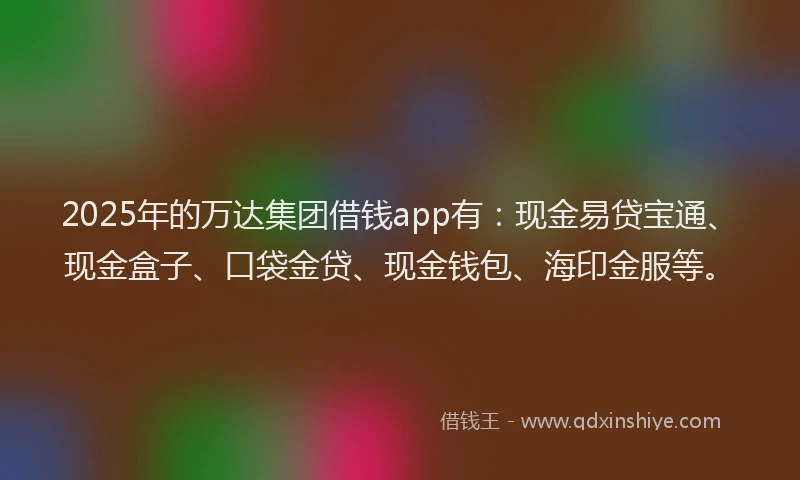 2025年的万达集团借钱app有：现金易贷宝通、现金盒子、口袋金贷、现金钱包、海印金服等。