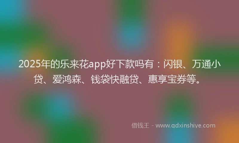2025年的乐来花app好下款吗有：闪银、万通小贷、爱鸿森、钱袋快融贷、惠享宝券等。