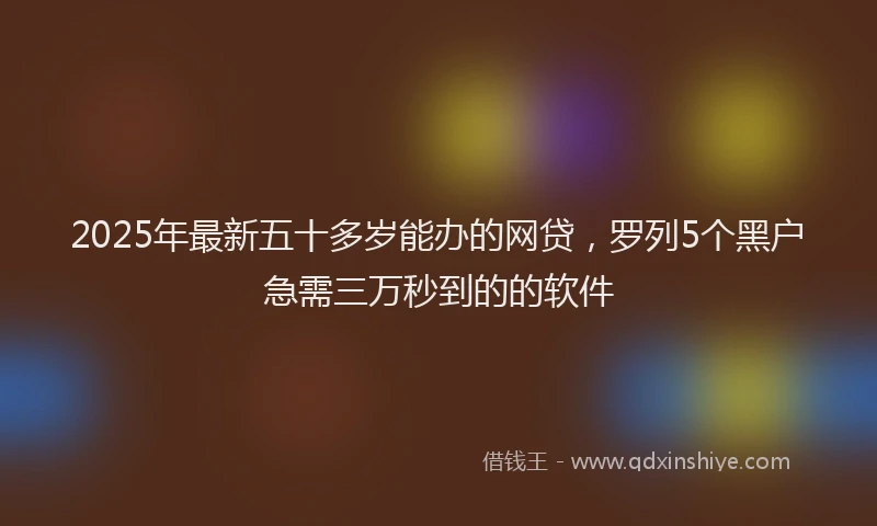 2025年最新五十多岁能办的网贷，罗列5个黑户急需三万秒到的的软件