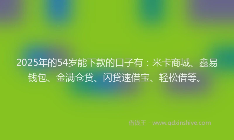 2025年的54岁能下款的口子有：米卡商城、鑫易钱包、金满仓贷、闪贷速借宝、轻松借等。