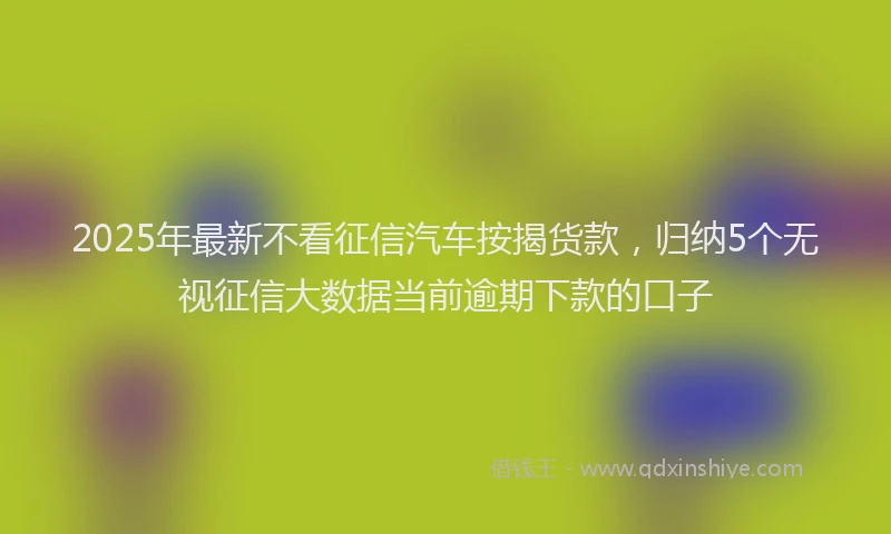 2025年最新不看征信汽车按揭货款，归纳5个无视征信大数据当前逾期下款的口子