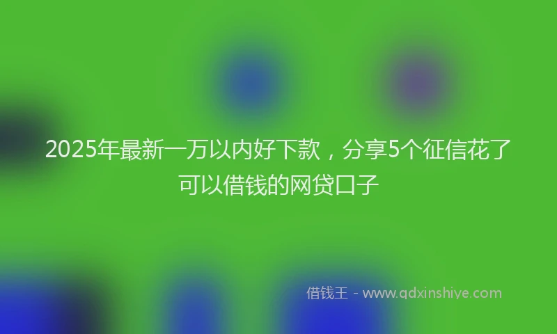 2025年最新一万以内好下款，分享5个征信花了可以借钱的网贷口子